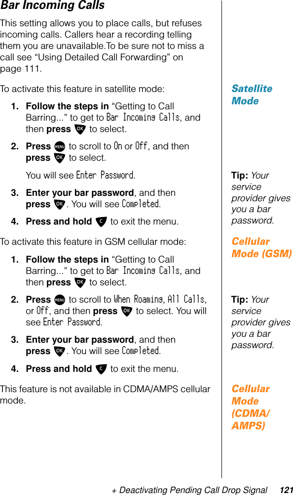 + Deactivating Pending Call Drop Signal 121Bar Incoming CallsThis setting allows you to place calls, but refuses incoming calls. Callers hear a recording telling them you are unavailable.To be sure not to miss a call see “Using Detailed Call Forwarding” on page 111.Satellite ModeTo activate this feature in satellite mode:1. Follow the steps in “Getting to Call Barring...” to get to Bar Incoming Calls, and then press O to select.2. Press M to scroll to On or Off, and then press O to select.Tip: Your service provider gives you a bar password.You will see Enter Password.3. Enter your bar password, and then press O. You will see Completed.4. Press and hold C to exit the menu.Cellular Mode (GSM)To activate this feature in GSM cellular mode:1. Follow the steps in “Getting to Call Barring...” to get to Bar Incoming Calls, and then press O to select.Tip: Your service provider gives you a bar password.2. Press M to scroll to When Roaming, All Calls, or Off, and then press O to select. You will see Enter Password.3. Enter your bar password, and then press O. You will see Completed.4. Press and hold C to exit the menu.Cellular Mode (CDMA/AMPS)This feature is not available in CDMA/AMPS cellular mode.