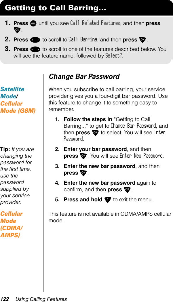 122 Using Calling FeaturesChange Bar PasswordSatellite Mode/Cellular Mode (GSM)When you subscribe to call barring, your service provider gives you a four-digit bar password. Use this feature to change it to something easy to remember.1. Follow the steps in “Getting to Call Barring...” to get to Change Bar Password, and then press O to select. You will see Enter Password.Tip: If you are changing the password for the ﬁrst time, use the password supplied by your service provider.2. Enter your bar password, and then press O. You will see Enter New Password.3. Enter the new bar password, and then press O.4. Enter the new bar password again to conﬁrm, and then press O.5. Press and hold C to exit the menu.Cellular Mode (CDMA/AMPS)This feature is not available in CDMA/AMPS cellular mode.Getting to Call Barring...1. Press M until you see Call Related Features, and then press O.2. Press &lt; to scroll to Call Barring, and then press O.3. Press &lt; to scroll to one of the features described below. You will see the feature name, followed by Select?.