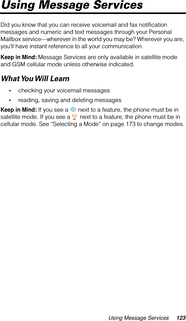 Using Message Services 123Using Message ServicesDid you know that you can receive voicemail and fax notification messages and numeric and text messages through your Personal Mailbox service—wherever in the world you may be? Wherever you are, you’ll have instant reference to all your communication.Keep in Mind: Message Services are only available in satellite mode and GSM cellular mode unless otherwise indicated.What You Will  Learn•checking your voicemail messages•reading, saving and deleting messagesKeep in Mind: If you see a + next to a feature, the phone must be in satellite mode. If you see a r next to a feature, the phone must be in cellular mode. See “Selecting a Mode” on page 173 to change modes.