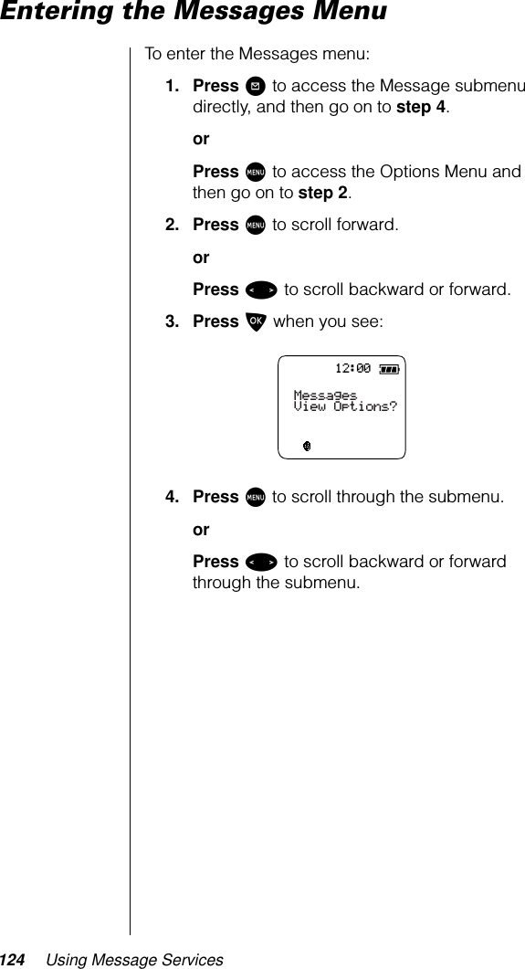 124 Using Message ServicesEntering the Messages MenuTo enter the Messages menu:1. Press ? to access the Message submenu directly, and then go on to step 4.orPress M to access the Options Menu and then go on to step 2.2. Press M to scroll forward.orPress &lt; to scroll backward or forward.3. Press O when you see:4. Press M to scroll through the submenu.orPress &lt; to scroll backward or forward through the submenu.12:00MessagesView Options?