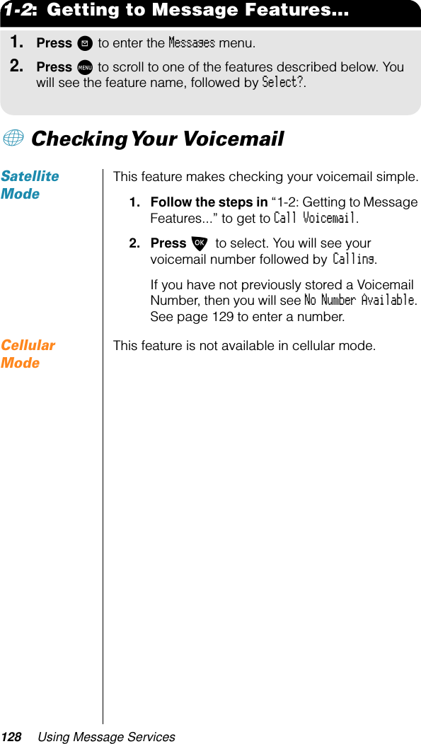 128 Using Message Services1-2:  Getting to Message Features...1.Press ? to enter the Messages menu.2.Press M to scroll to one of the features described below. You will see the feature name, followed by Select?.+ Checking Your  VoicemailSatellite ModeThis feature makes checking your voicemail simple.1. Follow the steps in “1-2: Getting to Message Features...” to get to Call Voicemail.2. Press O to select. You will see your voicemail number followed by Calling. If you have not previously stored a Voicemail Number, then you will see No Number Available. See page 129 to enter a number.Cellular ModeThis feature is not available in cellular mode.