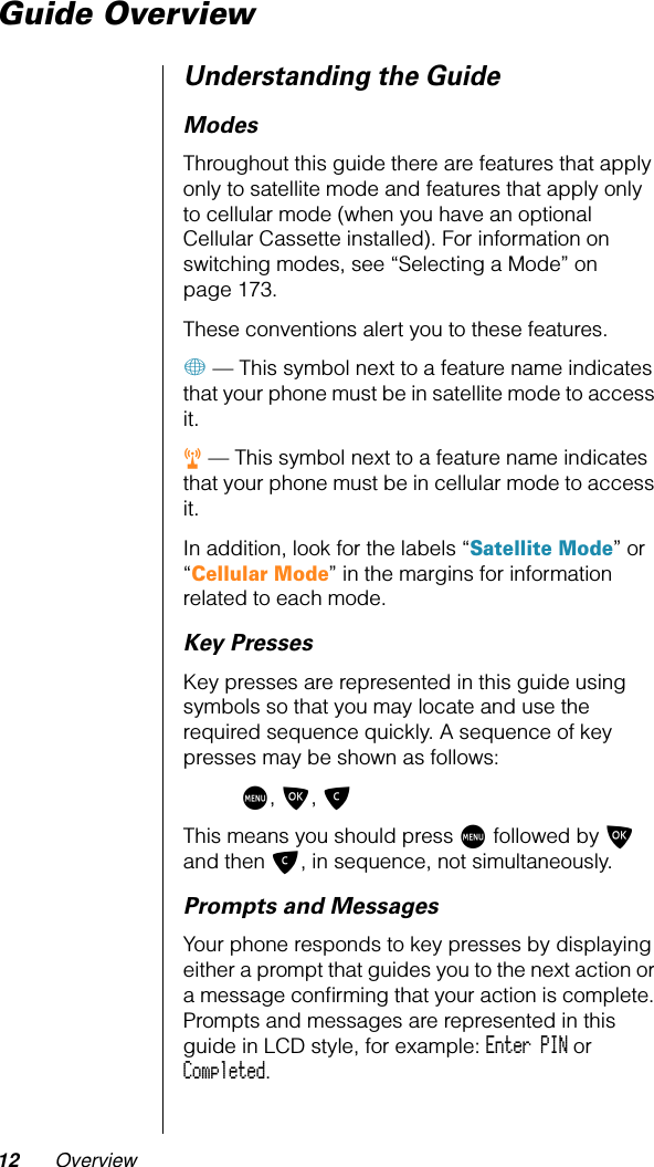 12 OverviewGuide OverviewUnderstanding the GuideModesThroughout this guide there are features that apply only to satellite mode and features that apply only to cellular mode (when you have an optional Cellular Cassette installed). For information on switching modes, see “Selecting a Mode” on page 173.These conventions alert you to these features.+ — This symbol next to a feature name indicates that your phone must be in satellite mode to access it.r — This symbol next to a feature name indicates that your phone must be in cellular mode to access it.In addition, look for the labels “Satellite Mode” or “Cellular Mode” in the margins for information related to each mode.Key PressesKey presses are represented in this guide using symbols so that you may locate and use the required sequence quickly. A sequence of key presses may be shown as follows:M, O, CThis means you should press M followed by O and then C, in sequence, not simultaneously.Prompts and MessagesYour phone responds to key presses by displaying either a prompt that guides you to the next action or a message conﬁrming that your action is complete. Prompts and messages are represented in this guide in LCD style, for example: Enter PIN or Completed.