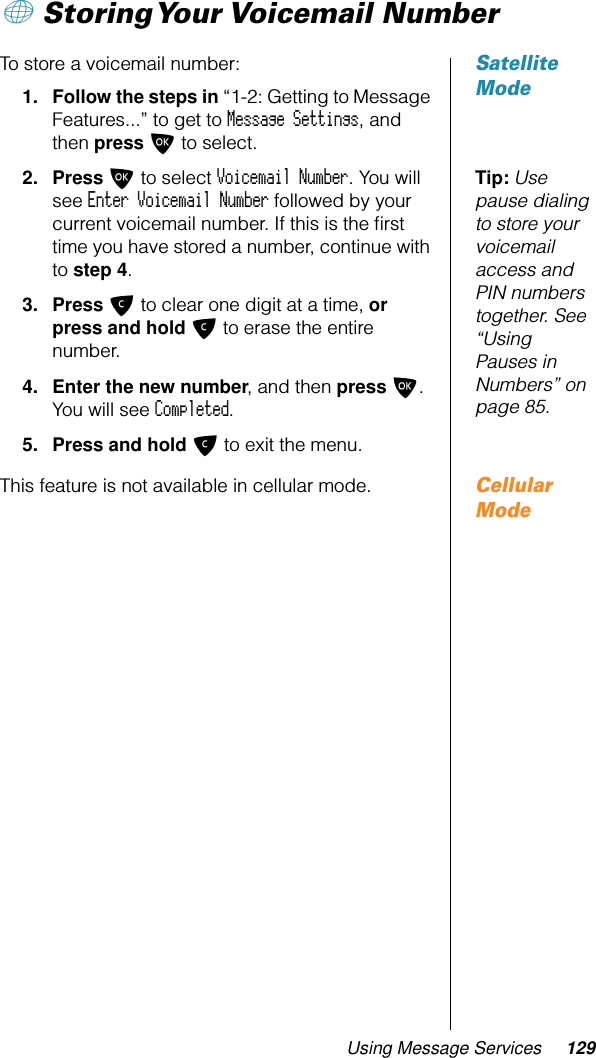 Using Message Services 129+ Storing Your Voicemail  NumberSatellite ModeTo store a voicemail number:1. Follow the steps in “1-2: Getting to Message Features...” to get to Message Settings, and then press O to select.Tip: Use pause dialing to store your voicemail access and PIN numbers together. See “Using Pauses in Numbers” on page 85.2. Press O to select Voicemail Number. You will see Enter Voicemail Number followed by your current voicemail number. If this is the ﬁrst time you have stored a number, continue with to step 4.3. Press C to clear one digit at a time, or press and hold C to erase the entire number.4. Enter the new number, and then press O. You will see Completed.5. Press and hold C to exit the menu.Cellular ModeThis feature is not available in cellular mode.