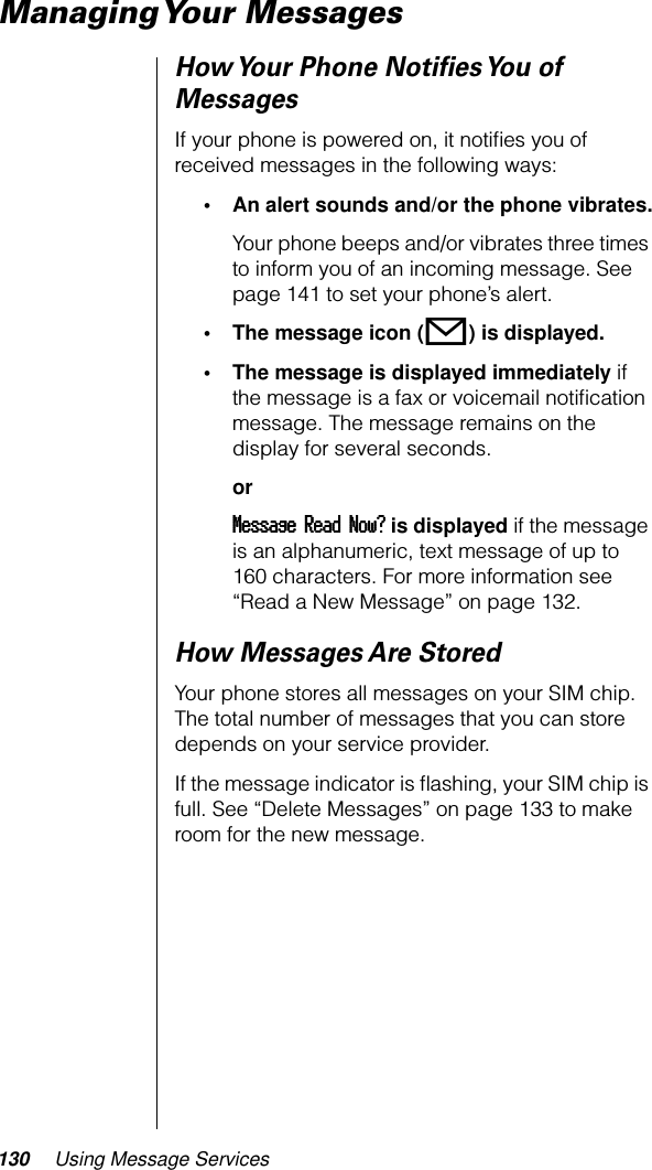 130 Using Message ServicesManaging Your  MessagesHow Your Phone Notiﬁes You of MessagesIf your phone is powered on, it notiﬁes you of received messages in the following ways:• An alert sounds and/or the phone vibrates.Your phone beeps and/or vibrates three times to inform you of an incoming message. See page 141 to set your phone’s alert.• The message icon (o) is displayed.• The message is displayed immediately if the message is a fax or voicemail notiﬁcation message. The message remains on the display for several seconds.orMMMMeeeessssssssaaaaggggeeee    RRRReeeeaaaadddd    NNNNoooowwww???? is displayed if the message is an alphanumeric, text message of up to 160 characters. For more information see “Read a New Message” on page 132.How Messages Are StoredYour phone stores all messages on your SIM chip. The total number of messages that you can store depends on your service provider.If the message indicator is ﬂashing, your SIM chip is full. See “Delete Messages” on page 133 to make room for the new message.