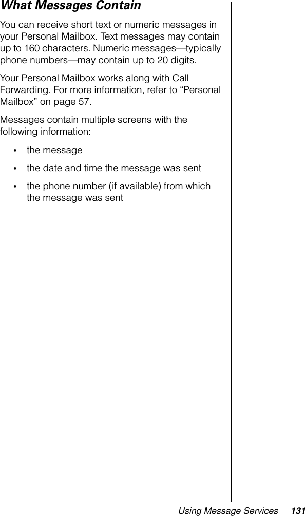 Using Message Services 131What Messages ContainYou can receive short text or numeric messages in your Personal Mailbox. Text messages may contain up to 160 characters. Numeric messages—typically phone numbers—may contain up to 20 digits. Your Personal Mailbox works along with Call Forwarding. For more information, refer to “Personal Mailbox” on page 57.Messages contain multiple screens with the following information:•the message•the date and time the message was sent•the phone number (if available) from which the message was sent