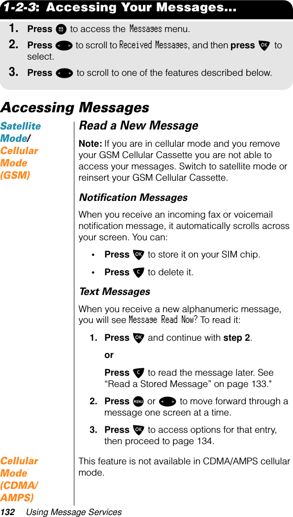 132 Using Message Services1-2-3:  Accessing Your Messages...1.Press ? to access the Messages menu.2.Press &lt; to scroll to Received Messages, and then press O to select. 3.Press &lt; to scroll to one of the features described below.Accessing MessagesSatellite Mode/ Cellular Mode (GSM)Read a New MessageNote: If you are in cellular mode and you remove your GSM Cellular Cassette you are not able to access your messages. Switch to satellite mode or reinsert your GSM Cellular Cassette.Notiﬁcation MessagesWhen you receive an incoming fax or voicemail notiﬁcation message, it automatically scrolls across your screen. You can:• Press O to store it on your SIM chip.• Press C to delete it.Text MessagesWhen you receive a new alphanumeric message, you will see Message Read Now? To read it:1. Press O and continue with step 2.orPress C to read the message later. See “Read a Stored Message” on page 133.&quot;2. Press M or &lt; to move forward through a message one screen at a time.3. Press O to access options for that entry, then proceed to page 134.Cellular Mode (CDMA/AMPS)This feature is not available in CDMA/AMPS cellular mode.