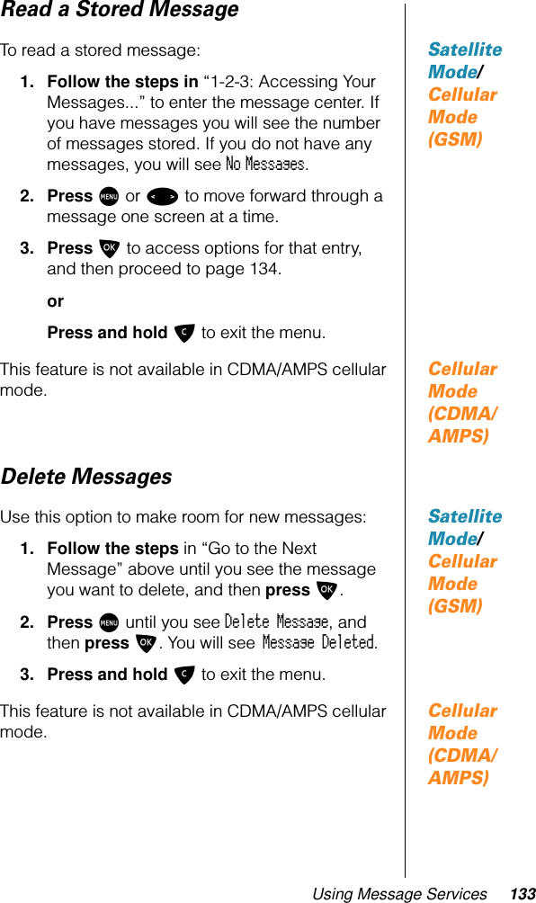 Using Message Services 133Read a Stored MessageSatellite Mode/ Cellular Mode (GSM)To read a stored message: 1. Follow the steps in “1-2-3: Accessing Your Messages...” to enter the message center. If you have messages you will see the number of messages stored. If you do not have any messages, you will see No Messages.2. Press M or &lt; to move forward through a message one screen at a time.3. Press O to access options for that entry, and then proceed to page 134.orPress and hold C to exit the menu.Cellular Mode (CDMA/AMPS)This feature is not available in CDMA/AMPS cellular mode.Delete MessagesSatellite Mode/ Cellular Mode (GSM)Use this option to make room for new messages:1. Follow the steps in “Go to the Next Message” above until you see the message you want to delete, and then press O.2. Press M until you see Delete Message, and then press O. You will see Message Deleted.3. Press and hold C to exit the menu.Cellular Mode (CDMA/AMPS)This feature is not available in CDMA/AMPS cellular mode.