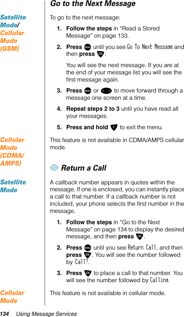 134 Using Message ServicesGo to the Next MessageSatellite Mode/ Cellular Mode (GSM)To go to the next message:1. Follow the steps in “Read a Stored Message” on page 133.2. Press M until you see Go To Next Message and then press O. You will see the next message. If you are at the end of your message list you will see the ﬁrst message again.3. Press M or &lt; to move forward through a message one screen at a time.4. Repeat steps 2 to 3 until you have read all your messages.5. Press and hold C to exit the menu.Cellular Mode (CDMA/AMPS)This feature is not available in CDMA/AMPS cellular mode.+ Return a CallSatellite ModeA callback number appears in quotes within the message. If one is enclosed, you can instantly place a call to that number. If a callback number is not included, your phone selects the ﬁrst number in the message.1. Follow the steps in “Go to the Next Message” on page 134 to display the desired message, and then press O.2. Press M until you see Return Call, and then press O. You will see the number followed by Call?.3. Press O to place a call to that number. You will see the number followed by Calling.Cellular ModeThis feature is not available in cellular mode.