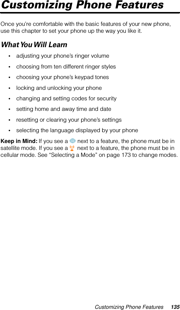 Customizing Phone Features 135Customizing Phone FeaturesOnce you’re comfortable with the basic features of your new phone, use this chapter to set your phone up the way you like it. What You Will  Learn•adjusting your phone’s ringer volume•choosing from ten different ringer styles•choosing your phone’s keypad tones•locking and unlocking your phone•changing and setting codes for security•setting home and away time and date•resetting or clearing your phone’s settings•selecting the language displayed by your phoneKeep in Mind: If you see a + next to a feature, the phone must be in satellite mode. If you see a r next to a feature, the phone must be in cellular mode. See “Selecting a Mode” on page 173 to change modes. 