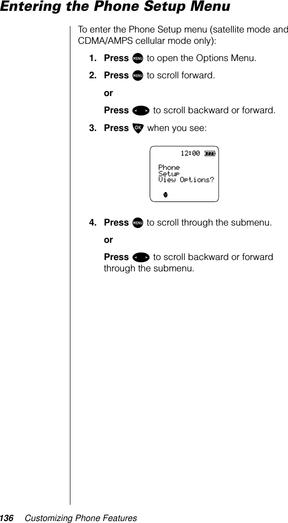 136 Customizing Phone FeaturesEntering the Phone Setup MenuTo enter the Phone Setup menu (satellite mode and CDMA/AMPS cellular mode only):1. Press M to open the Options Menu.2. Press M to scroll forward.orPress &lt; to scroll backward or forward.3. Press O when you see:4. Press M to scroll through the submenu.orPress &lt; to scroll backward or forward through the submenu.12:00PhoneSetupView Options?