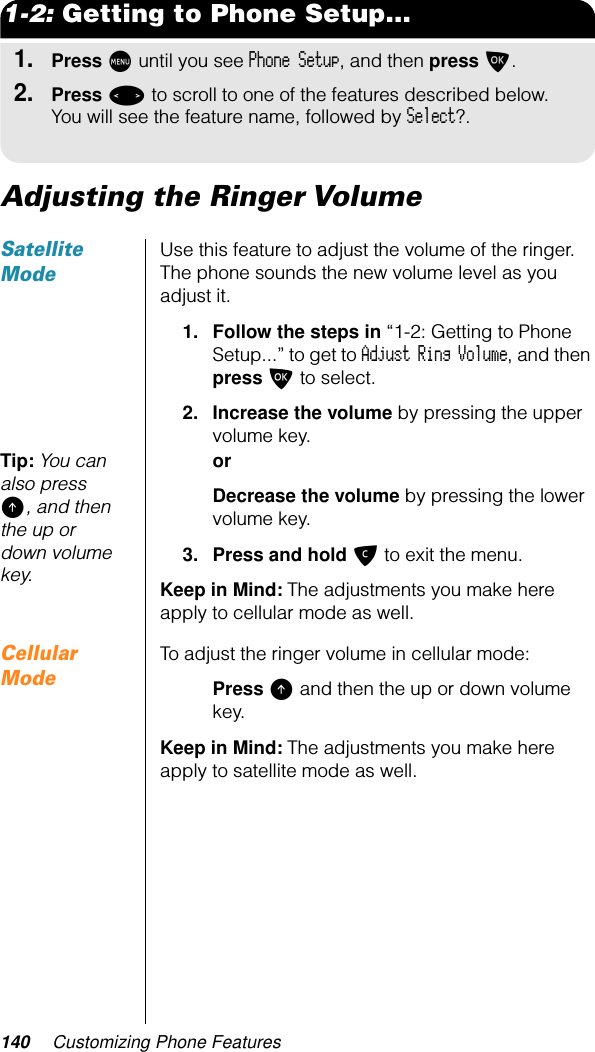 140 Customizing Phone Features1-2: Getting to Phone Setup...1.Press M until you see Phone Setup, and then press O.2.Press &lt; to scroll to one of the features described below. You will see the feature name, followed by Select?.Adjusting the Ringer Volume Satellite ModeUse this feature to adjust the volume of the ringer. The phone sounds the new volume level as you adjust it.1. Follow the steps in “1-2: Getting to Phone Setup...” to get to Adjust Ring Volume, and then press O to select.2. Increase the volume by pressing the upper volume key.Tip: You can also press E, and then the up or down volume key.orDecrease the volume by pressing the lower volume key.3. Press and hold C to exit the menu.Keep in Mind: The adjustments you make here apply to cellular mode as well.Cellular ModeTo adjust the ringer volume in cellular mode:Press E and then the up or down volume key.Keep in Mind: The adjustments you make here apply to satellite mode as well.