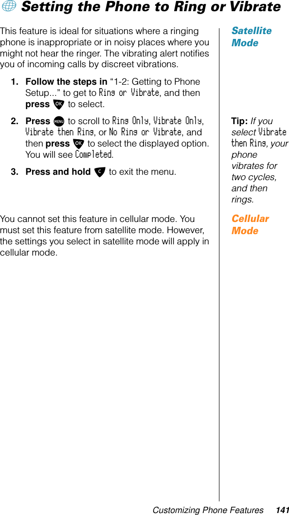 Customizing Phone Features 141+ Setting the Phone to Ring or VibrateSatellite ModeThis feature is ideal for situations where a ringing phone is inappropriate or in noisy places where you might not hear the ringer. The vibrating alert notiﬁes you of incoming calls by discreet vibrations.1. Follow the steps in “1-2: Getting to Phone Setup...” to get to Ring or Vibrate, and then press O to select.Tip: If you select Vibrate then Ring, your phone vibrates for two cycles, and then rings.2. Press M to scroll to Ring Only, Vibrate Only, Vibrate then Ring, or No Ring or Vibrate, and then press O to select the displayed option. You will see Completed.3. Press and hold C to exit the menu.Cellular ModeYou cannot set this feature in cellular mode. You must set this feature from satellite mode. However, the settings you select in satellite mode will apply in cellular mode.