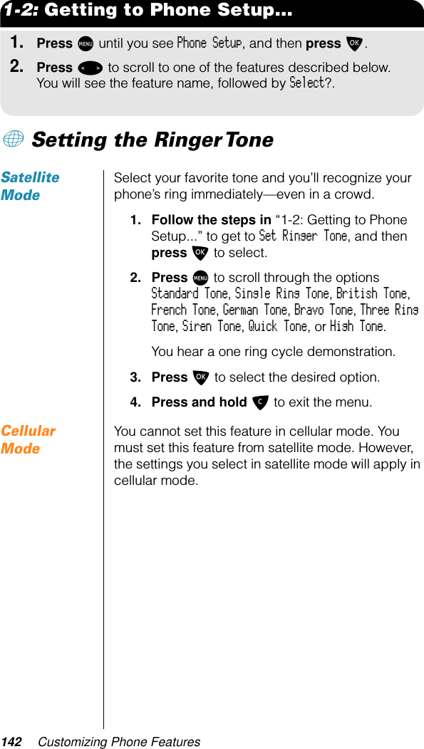 142 Customizing Phone Features1-2: Getting to Phone Setup...1.Press M until you see Phone Setup, and then press O.2.Press &lt; to scroll to one of the features described below. You will see the feature name, followed by Select?.+ Setting the Ringer Tone Satellite ModeSelect your favorite tone and you’ll recognize your phone’s ring immediately—even in a crowd.1. Follow the steps in “1-2: Getting to Phone Setup...” to get to Set Ringer Tone, and then press O to select.2. Press M to scroll through the options Standard Tone, Single Ring Tone, British Tone, French Tone, German Tone, Bravo Tone, Three Ring Tone, Siren Tone, Quick Tone, or High Tone.You hear a one ring cycle demonstration.3. Press O to select the desired option.4. Press and hold C to exit the menu.Cellular ModeYou cannot set this feature in cellular mode. You must set this feature from satellite mode. However, the settings you select in satellite mode will apply in cellular mode.