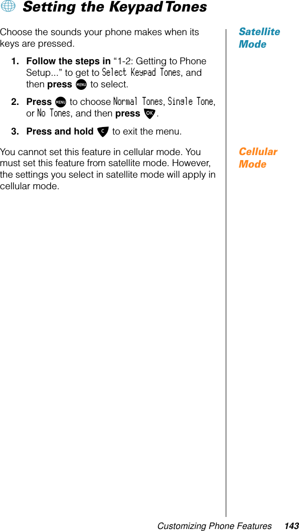 Customizing Phone Features 143+ Setting the Keypad Tones Satellite ModeChoose the sounds your phone makes when its keys are pressed.1. Follow the steps in “1-2: Getting to Phone Setup...” to get to Select Keypad Tones, and then press M to select.2. Press M to choose Normal Tones, Single Tone, or No Tones, and then press O.3. Press and hold C to exit the menu.Cellular ModeYou cannot set this feature in cellular mode. You must set this feature from satellite mode. However, the settings you select in satellite mode will apply in cellular mode.