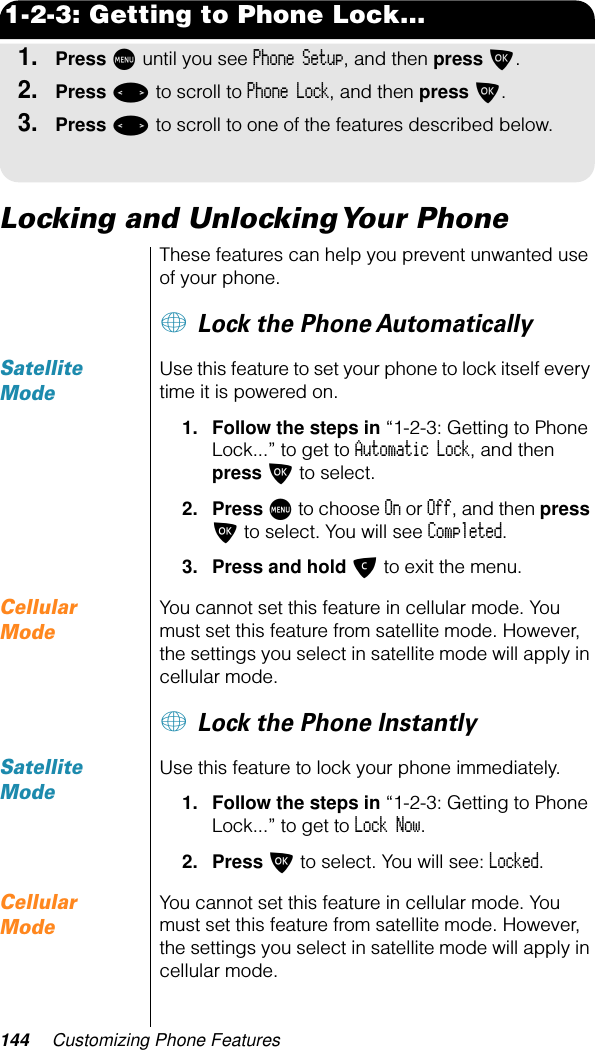 144 Customizing Phone Features1-2-3: Getting to Phone Lock...1.Press M until you see Phone Setup, and then press O.2.Press &lt; to scroll to Phone Lock, and then press O. 3.Press &lt; to scroll to one of the features described below.Locking and Unlocking Your PhoneThese features can help you prevent unwanted use of your phone. + Lock the Phone AutomaticallySatellite ModeUse this feature to set your phone to lock itself every time it is powered on.1. Follow the steps in “1-2-3: Getting to Phone Lock...” to get to Automatic Lock, and then press O to select.2. Press M to choose On or Off, and then press O to select. You will see Completed.3. Press and hold C to exit the menu.Cellular ModeYou cannot set this feature in cellular mode. You must set this feature from satellite mode. However, the settings you select in satellite mode will apply in cellular mode.+ Lock the Phone InstantlySatellite ModeUse this feature to lock your phone immediately.1. Follow the steps in “1-2-3: Getting to Phone Lock...” to get to Lock Now. 2. Press O to select. You will see: Locked.Cellular ModeYou cannot set this feature in cellular mode. You must set this feature from satellite mode. However, the settings you select in satellite mode will apply in cellular mode.