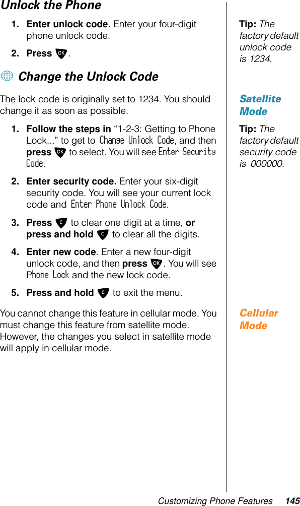 Customizing Phone Features 145Unlock the PhoneTip: The factory default unlock code is 1234.1. Enter unlock code. Enter your four-digit phone unlock code.2. Press O.+ Change the Unlock Code Satellite ModeThe lock code is originally set to 1234. You should change it as soon as possible.Tip: The factory default security code is 000000.1. Follow the steps in “1-2-3: Getting to Phone Lock...” to get to Change Unlock Code, and then press O to select. You will see Enter Security Code.2. Enter security code. Enter your six-digit security code. You will see your current lock code and Enter Phone Unlock Code.3. Press C to clear one digit at a time, or press and hold C to clear all the digits.4. Enter new code. Enter a new four-digit unlock code, and then press O. You will see Phone Lock and the new lock code.5. Press and hold C to exit the menu.Cellular ModeYou cannot change this feature in cellular mode. You must change this feature from satellite mode. However, the changes you select in satellite mode will apply in cellular mode.