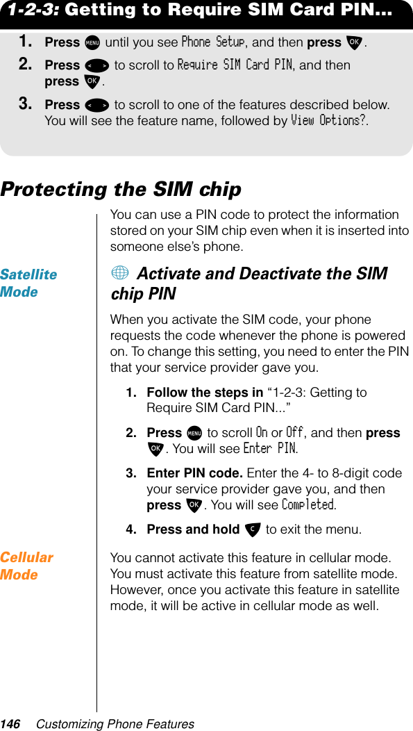 146 Customizing Phone Features1-2-3: Getting to Require SIM Card PIN...1.Press M until you see Phone Setup, and then press O.2.Press &lt; to scroll to Require SIM Card PIN, and then press O. 3.Press &lt; to scroll to one of the features described below. You will see the feature name, followed by View Options?.Protecting the SIM chipYou can use a PIN code to protect the information stored on your SIM chip even when it is inserted into someone else’s phone. Satellite Mode+ Activate and Deactivate the SIM chip PINWhen you activate the SIM code, your phone requests the code whenever the phone is powered on. To change this setting, you need to enter the PIN that your service provider gave you.1. Follow the steps in “1-2-3: Getting to Require SIM Card PIN...”2. Press M to scroll On or Off, and then press O. You will see Enter PIN.3. Enter PIN code. Enter the 4- to 8-digit code your service provider gave you, and then press O. You will see Completed.4. Press and hold C to exit the menu.Cellular ModeYou cannot activate this feature in cellular mode. You must activate this feature from satellite mode. However, once you activate this feature in satellite mode, it will be active in cellular mode as well.