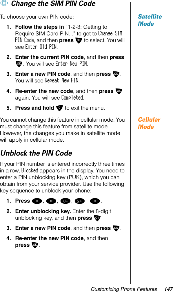 Customizing Phone Features 147+ Change the SIM PIN CodeSatellite ModeTo choose your own PIN code:1. Follow the steps in “1-2-3: Getting to Require SIM Card PIN...” to get to Change SIM PIN Code, and then press O to select. You will see Enter Old PIN.2. Enter the current PIN code, and then press O. You will see Enter New PIN.3. Enter a new PIN code, and then press O. You will see Repeat New PIN.4. Re-enter the new code, and then press O again. You will see Completed.5. Press and hold C to exit the menu.Cellular ModeYou cannot change this feature in cellular mode. You must change this feature from satellite mode. However, the changes you make in satellite mode will apply in cellular mode.Unblock the PIN Code If your PIN number is entered incorrectly three times in a row, Blocked appears in the display. You need to enter a PIN unblocking key (PUK), which you can obtain from your service provider. Use the following key sequence to unblock your phone: 1. Press *, *, 0, 5, *.2. Enter unblocking key. Enter the 8-digit unblocking key, and then press O.3. Enter a new PIN code, and then press O.4. Re-enter the new PIN code, and then press O.1-2:   Getting to Phone Setup Features...