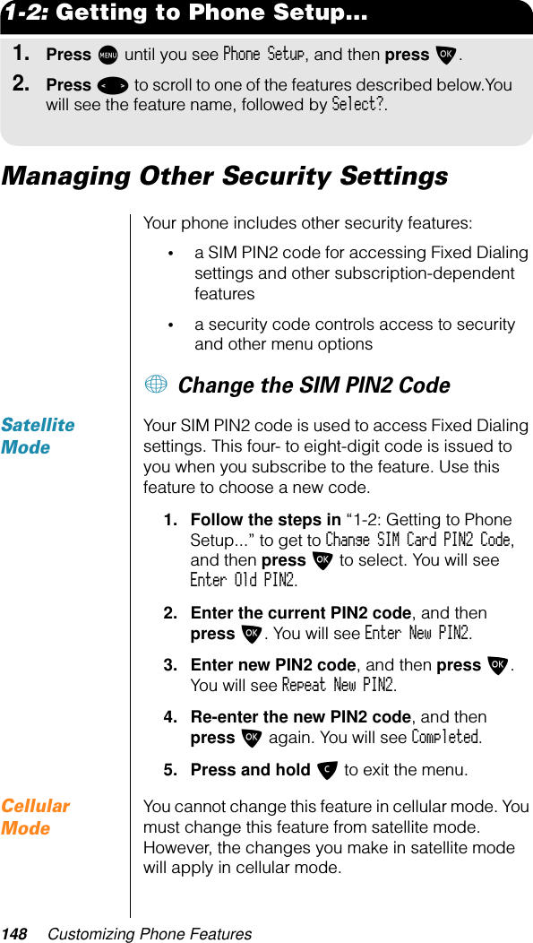 148 Customizing Phone Features1-2: Getting to Phone Setup...1.Press M until you see Phone Setup, and then press O.2.Press &lt; to scroll to one of the features described below.You will see the feature name, followed by Select?.Managing Other Security SettingsYour phone includes other security features:•a SIM PIN2 code for accessing Fixed Dialing settings and other subscription-dependent features•a security code controls access to security and other menu options+ Change the SIM PIN2 Code Satellite ModeYour SIM PIN2 code is used to access Fixed Dialing settings. This four- to eight-digit code is issued to you when you subscribe to the feature. Use this feature to choose a new code.1. Follow the steps in “1-2: Getting to Phone Setup...” to get to Change SIM Card PIN2 Code, and then press O to select. You will see Enter Old PIN2.2. Enter the current PIN2 code, and then press O. You will see Enter New PIN2.3. Enter new PIN2 code, and then press O. You will see Repeat New PIN2.4. Re-enter the new PIN2 code, and then press O again. You will see Completed.5. Press and hold C to exit the menu.Cellular ModeYou cannot change this feature in cellular mode. You must change this feature from satellite mode. However, the changes you make in satellite mode will apply in cellular mode.