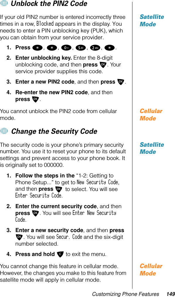 Customizing Phone Features 149+ Unblock the PIN2 Code Satellite ModeIf your old PIN2 number is entered incorrectly three times in a row, Blocked appears in the display. You needs to enter a PIN unblocking key (PUK), which you can obtain from your service provider. 1. Press *, *, 0, 5, 2, *.2. Enter unblocking key. Enter the 8-digit unblocking code, and then press O. Your service provider supplies this code.3. Enter a new PIN2 code, and then press O.4. Re-enter the new PIN2 code, and then press O.Cellular ModeYou cannot unblock the PIN2 code from cellular mode.+ Change the Security Code Satellite ModeThe security code is your phone’s primary security number. You use it to reset your phone to its default settings and prevent access to your phone book. It is originally set to 000000.1. Follow the steps in the “1-2: Getting to Phone Setup...” to get to New Security Code, and then press O to select. You will see Enter Security Code.2. Enter the current security code, and then press O. You will see Enter New Security Code.3. Enter a new security code, and then press O. You will see Secur. Code and the six-digit number selected. 4. Press and hold C to exit the menu. Cellular ModeYou cannot change this feature in cellular mode. However, the changes you make to this feature from satellite mode will apply in cellular mode.