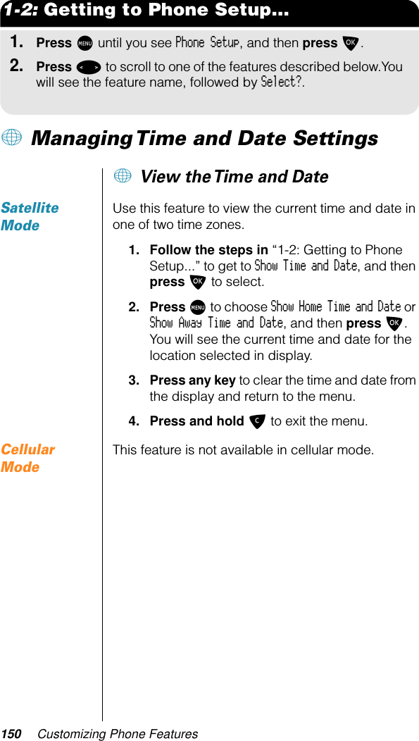 150 Customizing Phone Features1-2: Getting to Phone Setup...1.Press M until you see Phone Setup, and then press O.2.Press &lt; to scroll to one of the features described below.You will see the feature name, followed by Select?.+ Managing Time and Date Settings+ View the Time and DateSatellite ModeUse this feature to view the current time and date in one of two time zones.1. Follow the steps in “1-2: Getting to Phone Setup...” to get to Show Time and Date, and then press O to select. 2. Press M to choose Show Home Time and Date or Show Away Time and Date, and then press O. You will see the current time and date for the location selected in display. 3. Press any key to clear the time and date from the display and return to the menu.4. Press and hold C to exit the menu.Cellular ModeThis feature is not available in cellular mode.