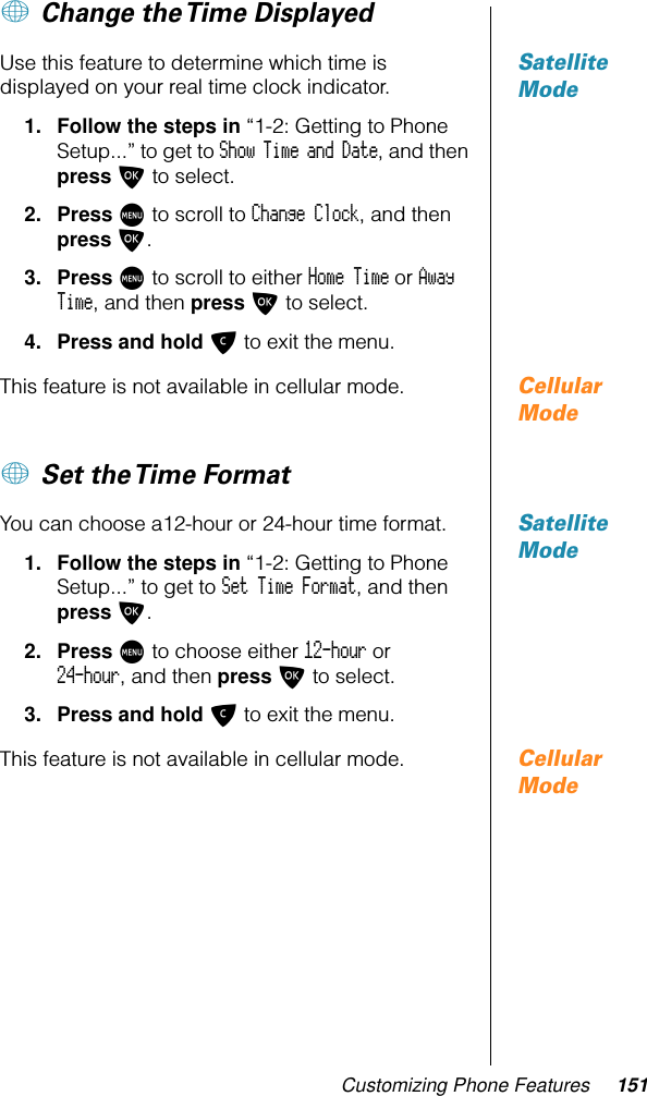 Customizing Phone Features 151+ Change the Time Displayed Satellite ModeUse this feature to determine which time is displayed on your real time clock indicator.1. Follow the steps in “1-2: Getting to Phone Setup...” to get to Show Time and Date, and then press O to select. 2. Press M to scroll to Change Clock, and then press O. 3. Press M to scroll to either Home Time or Away Time, and then press O to select.4. Press and hold C to exit the menu.Cellular ModeThis feature is not available in cellular mode.+ Set the Time FormatSatellite ModeYou can choose a12-hour or 24-hour time format.1. Follow the steps in “1-2: Getting to Phone Setup...” to get to Set Time Format, and then press O. 2. Press M to choose either 12-hour or 24-hour, and then press O to select.3. Press and hold C to exit the menu.Cellular ModeThis feature is not available in cellular mode.