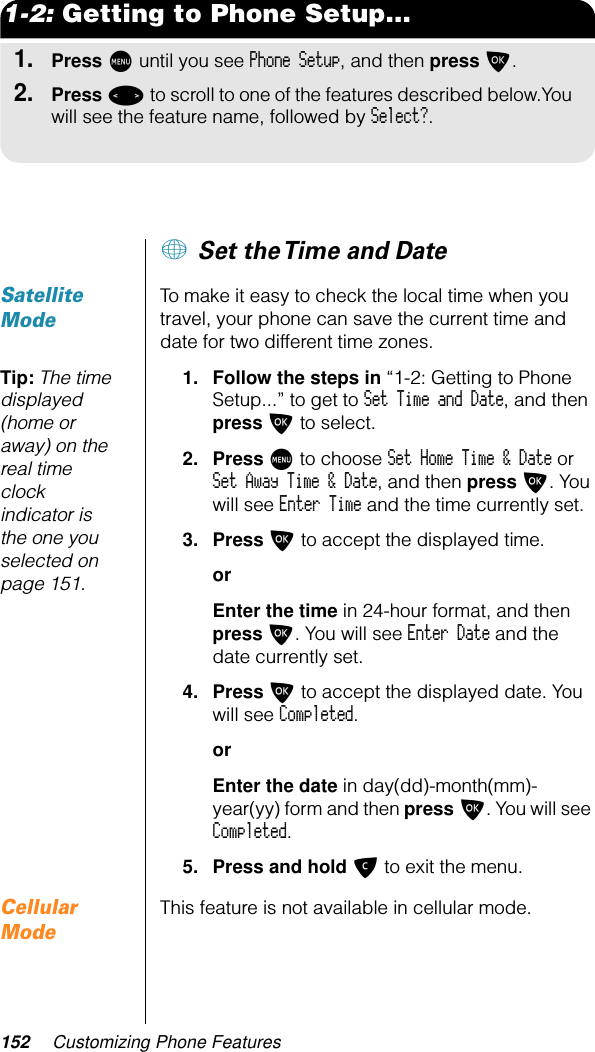 152 Customizing Phone Features1-2: Getting to Phone Setup...1.Press M until you see Phone Setup, and then press O.2.Press &lt; to scroll to one of the features described below.You will see the feature name, followed by Select?.+ Set the Time and DateSatellite ModeTo make it easy to check the local time when you travel, your phone can save the current time and date for two different time zones.Tip: The time displayed (home or away) on the real time clock indicator is the one you selected on page 151.1. Follow the steps in “1-2: Getting to Phone Setup...” to get to Set Time and Date, and then press O to select.2. Press M to choose Set Home Time &amp; Date or Set Away Time &amp; Date, and then press O. You will see Enter Time and the time currently set.3. Press O to accept the displayed time.orEnter the time in 24-hour format, and then press O. You will see Enter Date and the date currently set.4. Press O to accept the displayed date. You will see Completed.orEnter the date in day(dd)-month(mm)-year(yy) form and then press O. You will see Completed.5. Press and hold C to exit the menu.Cellular ModeThis feature is not available in cellular mode.