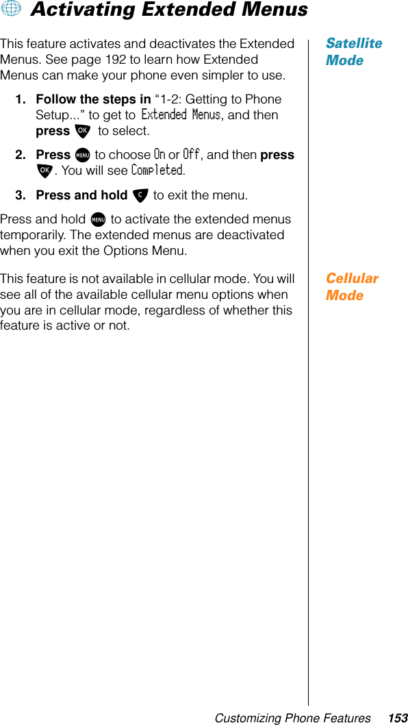 Customizing Phone Features 153+ Activating Extended Menus Satellite ModeThis feature activates and deactivates the Extended Menus. See page 192 to learn how Extended Menus can make your phone even simpler to use.1. Follow the steps in “1-2: Getting to Phone Setup...” to get to Extended Menus, and then press O to select. 2. Press M to choose On or Off, and then press O. You will see Completed.3. Press and hold C to exit the menu.Press and hold M to activate the extended menus temporarily. The extended menus are deactivated when you exit the Options Menu.Cellular ModeThis feature is not available in cellular mode. You will see all of the available cellular menu options when you are in cellular mode, regardless of whether this feature is active or not.