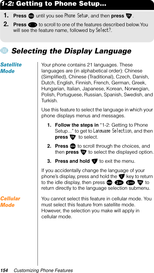 154 Customizing Phone Features1-2: Getting to Phone Setup...1.Press M until you see Phone Setup, and then press O.2.Press &lt; to scroll to one of the features described below.You will see the feature name, followed by Select?.+ Selecting the Display LanguageSatellite ModeYour phone contains 21 languages. These languages are (in alphabetical order): Chinese (Simpliﬁed), Chinese (Traditional), Czech, Danish, Dutch, English, Finnish, French, German, Greek, Hungarian, Italian, Japanese, Korean, Norwegian, Polish, Portuguese, Russian, Spanish, Swedish, and Turkish.Use this feature to select the language in which your phone displays menus and messages.1. Follow the steps in “1-2: Getting to Phone Setup...” to get to Language Selection, and then press O to select.2. Press M to scroll through the choices, and then press O to select the displayed option.3. Press and hold C to exit the menu.If you accidentally change the language of your phone’s display, press and hold the C key to return to the idle display, then press M 2 6 O to return directly to the language selection submenu.Cellular ModeYou cannot select this feature in cellular mode. You must select this feature from satellite mode. However, the selection you make will apply in cellular mode.