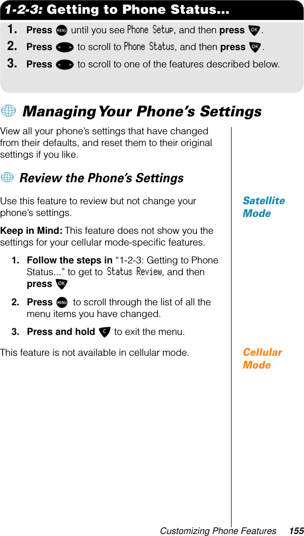 Customizing Phone Features 1551-2-3: Getting to Phone Status...1.Press M until you see Phone Setup, and then press O.2.Press &lt; to scroll to Phone Status, and then press O.3.Press &lt; to scroll to one of the features described below.+ Managing Your Phone’s SettingsView all your phone’s settings that have changed from their defaults, and reset them to their original settings if you like. + Review the Phone’s SettingsSatellite ModeUse this feature to review but not change your phone’s settings.Keep in Mind: This feature does not show you the settings for your cellular mode-speciﬁc features.1. Follow the steps in “1-2-3: Getting to Phone Status...” to get to Status Review, and then press O2. Press M to scroll through the list of all the menu items you have changed.3. Press and hold C to exit the menu.Cellular ModeThis feature is not available in cellular mode.