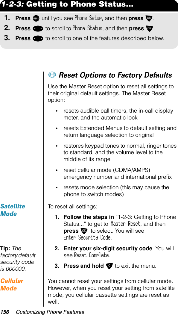 156 Customizing Phone Features1-2-3: Getting to Phone Status...1.Press M until you see Phone Setup, and then press O.2.Press &lt; to scroll to Phone Status, and then press O.3.Press &lt; to scroll to one of the features described below.+ Reset Options to Factory DefaultsUse the Master Reset option to reset all settings to their original default settings. The Master Reset option:•resets audible call timers, the in-call display meter, and the automatic lock•resets Extended Menus to default setting and return language selection to original•restores keypad tones to normal, ringer tones to standard, and the volume level to the middle of its range•reset cellular mode (CDMA/AMPS) emergency number and international preﬁx•resets mode selection (this may cause the phone to switch modes)Satellite ModeTo reset all settings:1. Follow the steps in “1-2-3: Getting to Phone Status...” to get to Master Reset, and then press O to select. You will see Enter Security Code.Tip: The factory default security code is 000000.2. Enter your six-digit security code. You will see Reset Complete.3. Press and hold C to exit the menu.Cellular ModeYou cannot reset your settings from cellular mode. However, when you reset your setting from satellite mode, you cellular cassette settings are reset as well.