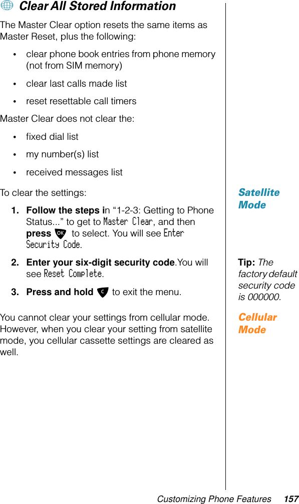 Customizing Phone Features 157+ Clear All Stored InformationThe Master Clear option resets the same items as Master Reset, plus the following:•clear phone book entries from phone memory (not from SIM memory)•clear last calls made list •reset resettable call timersMaster Clear does not clear the: •ﬁxed dial list•my number(s) list•received messages listSatellite ModeTo clear the settings:1. Follow the steps in “1-2-3: Getting to Phone Status...” to get to Master Clear, and then press O to select. You will see Enter Security Code.Tip: The factory default security code is 000000.2. Enter your six-digit security code.You will see Reset Complete.3. Press and hold C to exit the menu.Cellular ModeYou cannot clear your settings from cellular mode. However, when you clear your setting from satellite mode, you cellular cassette settings are cleared as well.