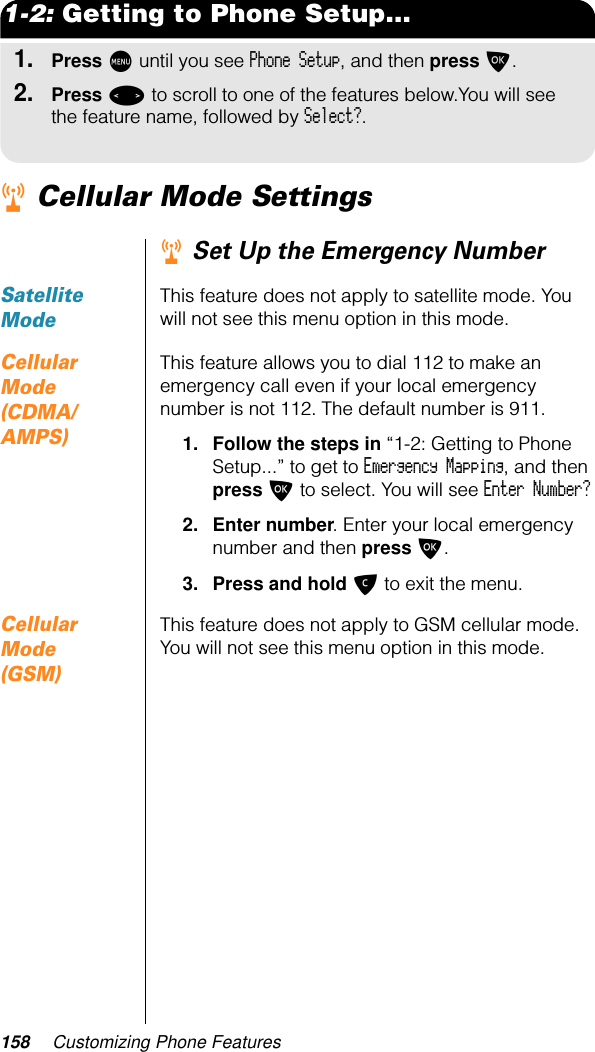 158 Customizing Phone Features1-2: Getting to Phone Setup...1.Press M until you see Phone Setup, and then press O.2.Press &lt; to scroll to one of the features below.You will see the feature name, followed by Select?.r Cellular Mode Settingsr Set Up the Emergency NumberSatellite ModeThis feature does not apply to satellite mode. You will not see this menu option in this mode.Cellular Mode (CDMA/AMPS)This feature allows you to dial 112 to make an emergency call even if your local emergency number is not 112. The default number is 911.1. Follow the steps in “1-2: Getting to Phone Setup...” to get to Emergency Mapping, and then press O to select. You will see Enter Number?2. Enter number. Enter your local emergency number and then press O. 3. Press and hold C to exit the menu.Cellular Mode (GSM)This feature does not apply to GSM cellular mode. You will not see this menu option in this mode.