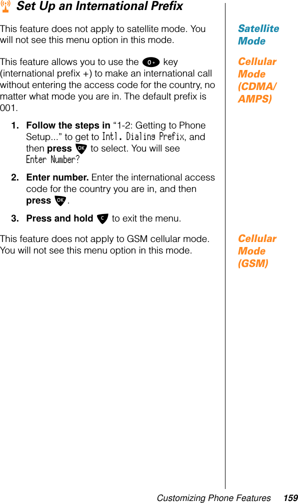 Customizing Phone Features 159r Set Up an International PreﬁxSatellite ModeThis feature does not apply to satellite mode. You will not see this menu option in this mode.Cellular Mode (CDMA/AMPS)This feature allows you to use the 0 key (international preﬁx +) to make an international call without entering the access code for the country, no matter what mode you are in. The default preﬁx is 001.1. Follow the steps in “1-2: Getting to Phone Setup...” to get to Intl. Dialing Prefix, and then press O to select. You will see Enter Number?2. Enter number. Enter the international access code for the country you are in, and then press O. 3. Press and hold C to exit the menu.Cellular Mode (GSM)This feature does not apply to GSM cellular mode. You will not see this menu option in this mode.