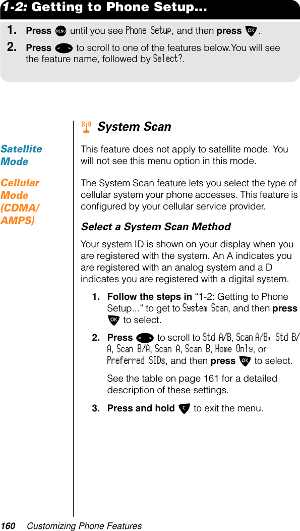 160 Customizing Phone Features1-2: Getting to Phone Setup...1.Press M until you see Phone Setup, and then press O.2.Press &lt; to scroll to one of the features below.You will see the feature name, followed by Select?.r System ScanSatellite ModeThis feature does not apply to satellite mode. You will not see this menu option in this mode.Cellular Mode (CDMA/AMPS)The System Scan feature lets you select the type of cellular system your phone accesses. This feature is conﬁgured by your cellular service provider.Select a System Scan MethodYour system ID is shown on your display when you are registered with the system. An A indicates you are registered with an analog system and a D indicates you are registered with a digital system.1. Follow the steps in “1-2: Getting to Phone Setup...” to get to System Scan, and then press O to select.2. Press &lt; to scroll to Std A/B, Scan A/B, Std B/A, Scan B/A, Scan A, Scan B, Home Only, or Preferred SIDs, and then press O to select.See the table on page 161 for a detailed description of these settings.3. Press and hold C to exit the menu.