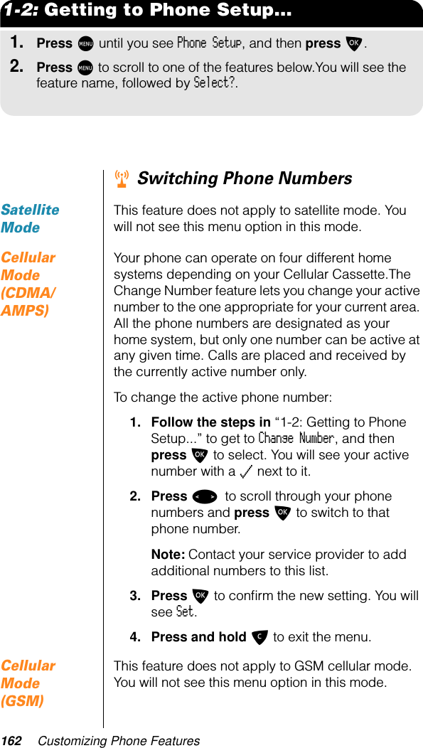 162 Customizing Phone Features1-2: Getting to Phone Setup...1.Press M until you see Phone Setup, and then press O.2.Press M to scroll to one of the features below.You will see the feature name, followed by Select?.r Switching Phone NumbersSatellite ModeThis feature does not apply to satellite mode. You will not see this menu option in this mode.Cellular Mode (CDMA/AMPS)Your phone can operate on four different home systems depending on your Cellular Cassette.The Change Number feature lets you change your active number to the one appropriate for your current area. All the phone numbers are designated as your home system, but only one number can be active at any given time. Calls are placed and received by the currently active number only.To change the active phone number:1. Follow the steps in “1-2: Getting to Phone Setup...” to get to Change Number, and then press O to select. You will see your active number with a z next to it.2. Press &lt; to scroll through your phone numbers and press O to switch to that phone number.Note: Contact your service provider to add additional numbers to this list.3. Press O to conﬁrm the new setting. You will see Set.4. Press and hold C to exit the menu.Cellular Mode (GSM)This feature does not apply to GSM cellular mode. You will not see this menu option in this mode.