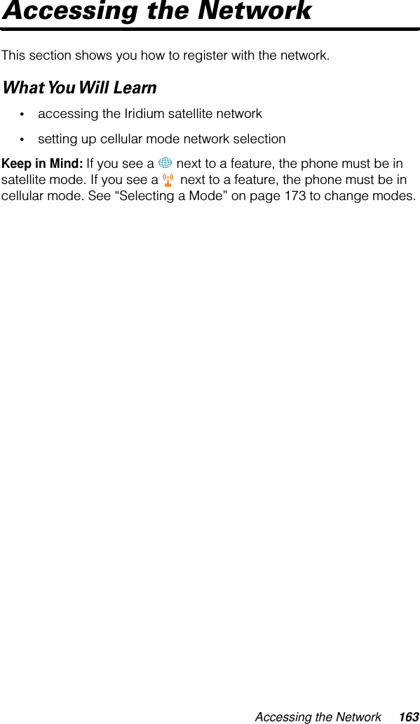 Accessing the Network 163Accessing the NetworkThis section shows you how to register with the network.What You Will  Learn•accessing the Iridium satellite network•setting up cellular mode network selectionKeep in Mind: If you see a + next to a feature, the phone must be in satellite mode. If you see a r next to a feature, the phone must be in cellular mode. See “Selecting a Mode” on page 173 to change modes.