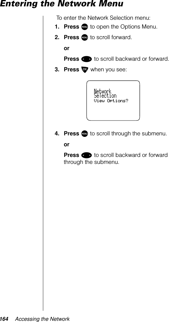 164 Accessing the NetworkEntering the Network MenuTo enter the Network Selection menu:1. Press M to open the Options Menu.2. Press M to scroll forward.orPress &lt; to scroll backward or forward.3. Press O when you see:4. Press M to scroll through the submenu.orPress &lt; to scroll backward or forward through the submenu.NetworkSelectionView Options?