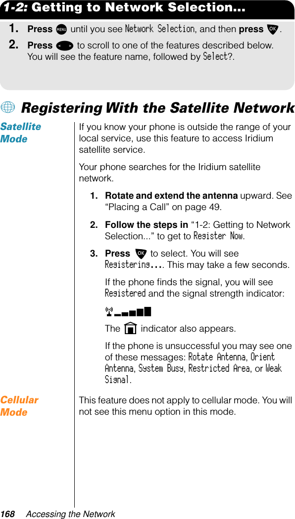 168 Accessing the Network1-2: Getting to Network Selection...1.Press M until you see Network Selection, and then press O.2.Press &lt; to scroll to one of the features described below. You will see the feature name, followed by Select?.+ Registering With the Satellite NetworkSatellite ModeIf you know your phone is outside the range of your local service, use this feature to access Iridium satellite service.Your phone searches for the Iridium satellite network.1. Rotate and extend the antenna upward. See “Placing a Call” on page 49.2. Follow the steps in “1-2: Getting to Network Selection...” to get to Register Now. 3. Press O to select. You will see Registering.... This may take a few seconds.If the phone ﬁnds the signal, you will see Registered and the signal strength indicator:rx The n indicator also appears.If the phone is unsuccessful you may see one of these messages: Rotate Antenna, Orient Antenna, System Busy, Restricted Area, or Weak Signal.Cellular ModeThis feature does not apply to cellular mode. You will not see this menu option in this mode.