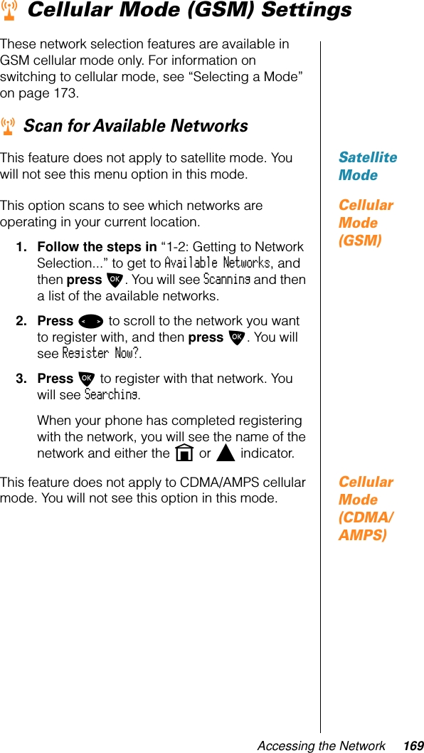 Accessing the Network 169r Cellular Mode (GSM) SettingsThese network selection features are available in GSM cellular mode only. For information on switching to cellular mode, see “Selecting a Mode” on page 173.r Scan for Available NetworksSatellite ModeThis feature does not apply to satellite mode. You will not see this menu option in this mode.Cellular Mode (GSM)This option scans to see which networks are operating in your current location.1. Follow the steps in “1-2: Getting to Network Selection...” to get to Available Networks, and then press O. You will see Scanning and then a list of the available networks.2. Press &lt; to scroll to the network you want to register with, and then press O. You will see Register Now?.3. Press O to register with that network. You will see Searching. When your phone has completed registering with the network, you will see the name of the network and either the n or l indicator.Cellular Mode (CDMA/AMPS)This feature does not apply to CDMA/AMPS cellular mode. You will not see this option in this mode.