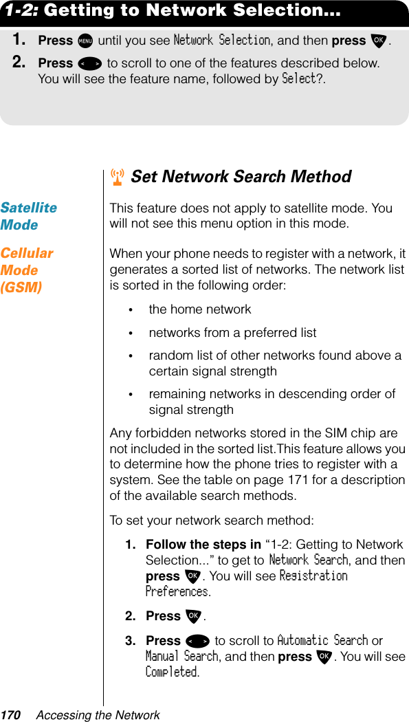 170 Accessing the Network1-2: Getting to Network Selection...1.Press M until you see Network Selection, and then press O.2.Press &lt; to scroll to one of the features described below. You will see the feature name, followed by Select?.r Set Network Search MethodSatellite ModeThis feature does not apply to satellite mode. You will not see this menu option in this mode.Cellular Mode (GSM)When your phone needs to register with a network, it generates a sorted list of networks. The network list is sorted in the following order:•the home network•networks from a preferred list•random list of other networks found above a certain signal strength•remaining networks in descending order of signal strengthAny forbidden networks stored in the SIM chip are not included in the sorted list.This feature allows you to determine how the phone tries to register with a system. See the table on page 171 for a description of the available search methods.To set your network search method:1. Follow the steps in “1-2: Getting to Network Selection...” to get to Network Search, and then press O. You will see Registration Preferences.2. Press O.3. Press &lt; to scroll to Automatic Search or Manual Search, and then press O. You will see Completed.