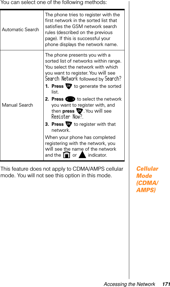 Accessing the Network 171You can select one of the following methods:Cellular Mode (CDMA/AMPS)This feature does not apply to CDMA/AMPS cellular mode. You will not see this option in this mode.Automatic Search The phone tries to register with the ﬁrst network in the sorted list that satisﬁes the GSM network search rules (described on the previous page). If this is successful your phone displays the network name.Manual SearchThe phone presents you with a sorted list of networks within range. You select the network with which you want to register. You will see Search Network followed by Search?1. Press O to generate the sorted list.2. Press &lt; to select the network you want to register with, and then press O. You  will see Register Now?.3. Press O to register with that network. When your phone has completed registering with the network, you will see the name of the network and the n or l indicator.