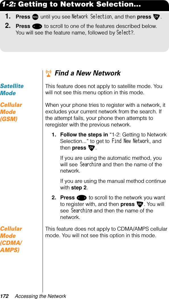 172 Accessing the Network1-2: Getting to Network Selection...1.Press M until you see Network Selection, and then press O.2.Press &lt; to scroll to one of the features described below. You will see the feature name, followed by Select?.r Find a New NetworkSatellite ModeThis feature does not apply to satellite mode. You will not see this menu option in this mode.Cellular Mode (GSM)When your phone tries to register with a network, it excludes your current network from the search. If the attempt fails, your phone then attempts to reregister with the previous network.1. Follow the steps in “1-2: Getting to Network Selection...” to get to Find New Network, and then press O. If you are using the automatic method, you will see Searching and then the name of the network.If you are using the manual method continue with step 2.2. Press &lt; to scroll to the network you want to register with, and then press O. You will see Searching and then the name of the network.Cellular Mode (CDMA/AMPS)This feature does not apply to CDMA/AMPS cellular mode. You will not see this option in this mode.