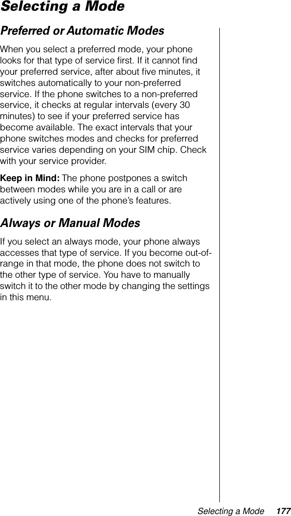 Selecting a Mode 177Selecting a Mode Preferred or Automatic ModesWhen you select a preferred mode, your phone looks for that type of service ﬁrst. If it cannot ﬁnd your preferred service, after about ﬁve minutes, it switches automatically to your non-preferred service. If the phone switches to a non-preferred service, it checks at regular intervals (every 30 minutes) to see if your preferred service has become available. The exact intervals that your phone switches modes and checks for preferred service varies depending on your SIM chip. Check with your service provider.Keep in Mind: The phone postpones a switch between modes while you are in a call or are actively using one of the phone’s features.Always or Manual ModesIf you select an always mode, your phone always accesses that type of service. If you become out-of-range in that mode, the phone does not switch to the other type of service. You have to manually switch it to the other mode by changing the settings in this menu.