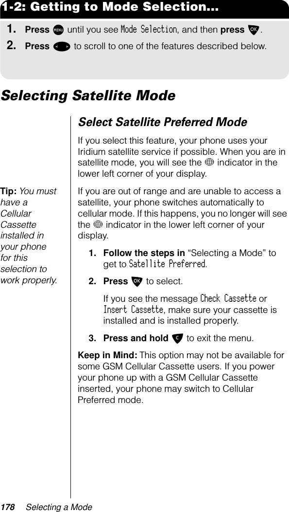 178 Selecting a Mode1-2: Getting to Mode Selection...1.Press M until you see Mode Selection, and then press O.2.Press &lt; to scroll to one of the features described below.Selecting Satellite ModeSelect Satellite Preferred ModeIf you select this feature, your phone uses your Iridium satellite service if possible. When you are in satellite mode, you will see the + indicator in the lower left corner of your display.Tip: You must have a Cellular Cassette installed in your phone for this selection to work properly.If you are out of range and are unable to access a satellite, your phone switches automatically to cellular mode. If this happens, you no longer will see the + indicator in the lower left corner of your display.1. Follow the steps in “Selecting a Mode” to get to Satellite Preferred.2. Press O to select.If you see the message Check Cassette or Insert Cassette, make sure your cassette is installed and is installed properly.3. Press and hold C to exit the menu.Keep in Mind: This option may not be available for some GSM Cellular Cassette users. If you power your phone up with a GSM Cellular Cassette inserted, your phone may switch to Cellular Preferred mode.