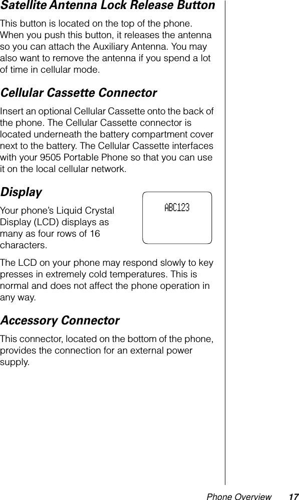 Phone Overview 17Satellite Antenna Lock Release ButtonThis button is located on the top of the phone. When you push this button, it releases the antenna so you can attach the Auxiliary Antenna. You may also want to remove the antenna if you spend a lot of time in cellular mode.Cellular Cassette ConnectorInsert an optional Cellular Cassette onto the back of the phone. The Cellular Cassette connector is located underneath the battery compartment cover next to the battery. The Cellular Cassette interfaces with your 9505 Portable Phone so that you can use it on the local cellular network.DisplayYour phone’s Liquid Crystal Display (LCD) displays as many as four rows of 16 characters.The LCD on your phone may respond slowly to key presses in extremely cold temperatures. This is normal and does not affect the phone operation in any way.Accessory ConnectorThis connector, located on the bottom of the phone, provides the connection for an external power supply.     ABC123