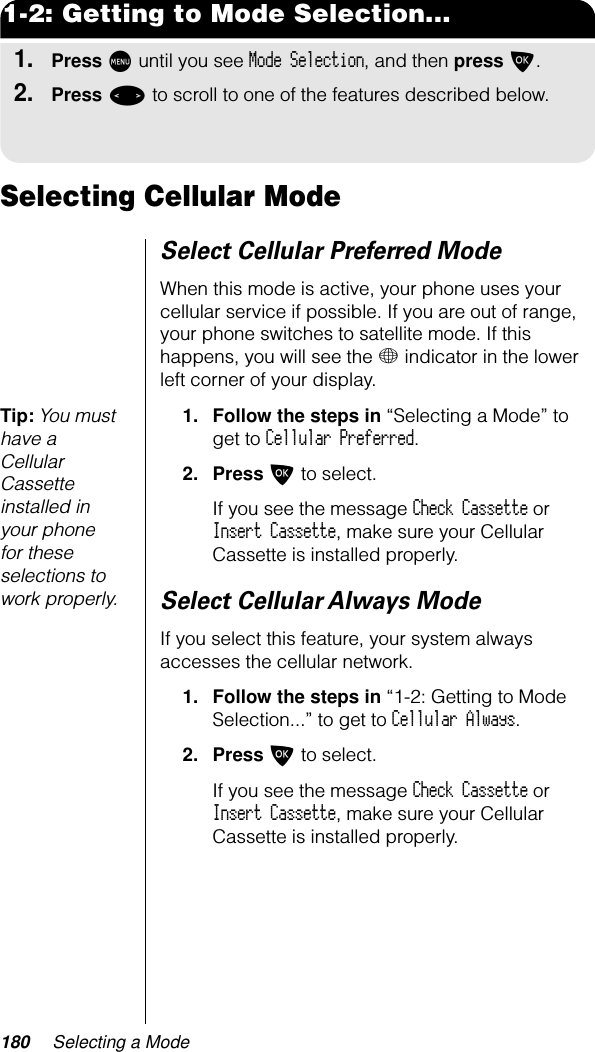 180 Selecting a Mode1-2: Getting to Mode Selection...1.Press M until you see Mode Selection, and then press O.2.Press &lt; to scroll to one of the features described below.Selecting Cellular ModeSelect Cellular Preferred ModeWhen this mode is active, your phone uses your cellular service if possible. If you are out of range, your phone switches to satellite mode. If this happens, you will see the + indicator in the lower left corner of your display. Tip: You must have a Cellular Cassette installed in your phone for these selections to work properly.1. Follow the steps in “Selecting a Mode” to get to Cellular Preferred.2. Press O to select.If you see the message Check Cassette or Insert Cassette, make sure your Cellular Cassette is installed properly.Select Cellular Always ModeIf you select this feature, your system always accesses the cellular network.1. Follow the steps in “1-2: Getting to Mode Selection...” to get to Cellular Always.2. Press O to select.If you see the message Check Cassette or Insert Cassette, make sure your Cellular Cassette is installed properly.