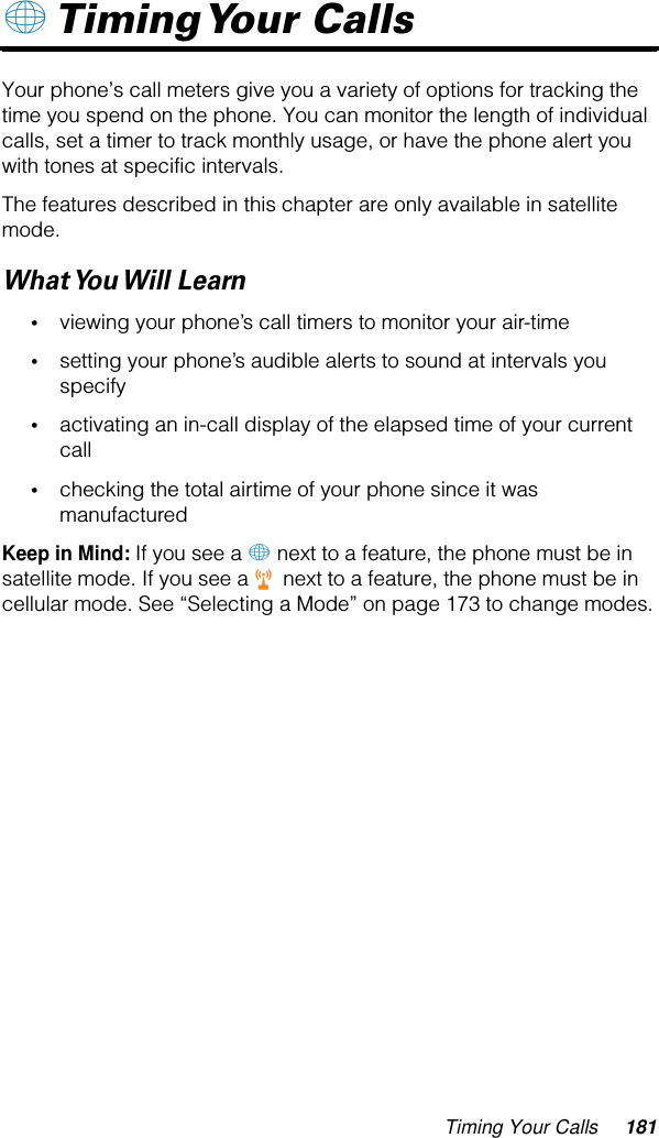 Timing Your Calls 181+ Timing Your  Calls Your phone’s call meters give you a variety of options for tracking the time you spend on the phone. You can monitor the length of individual calls, set a timer to track monthly usage, or have the phone alert you with tones at specific intervals.The features described in this chapter are only available in satellite mode.What You Will  Learn•viewing your phone’s call timers to monitor your air-time•setting your phone’s audible alerts to sound at intervals you specify•activating an in-call display of the elapsed time of your current call•checking the total airtime of your phone since it was manufacturedKeep in Mind: If you see a + next to a feature, the phone must be in satellite mode. If you see a r next to a feature, the phone must be in cellular mode. See “Selecting a Mode” on page 173 to change modes.