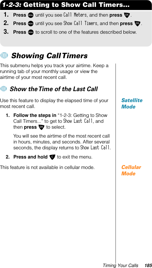 Timing Your Calls 1851-2-3: Getting to Show Call Timers...1.Press M until you see Call Meters, and then press O.2.Press M until you see Show Call Timers, and then press O.3.Press M to scroll to one of the features described below.+ Showing Call Timers This submenu helps you track your airtime. Keep a running tab of your monthly usage or view the airtime of your most recent call.+ Show the Time of the Last Call Satellite ModeUse this feature to display the elapsed time of your most recent call.1. Follow the steps in “1-2-3: Getting to Show Call Timers...” to get to Show Last Call, and then press O to select.You will see the airtime of the most recent call in hours, minutes, and seconds. After several seconds, the display returns to Show Last Call.2. Press and hold C to exit the menu.Cellular ModeThis feature is not available in cellular mode.