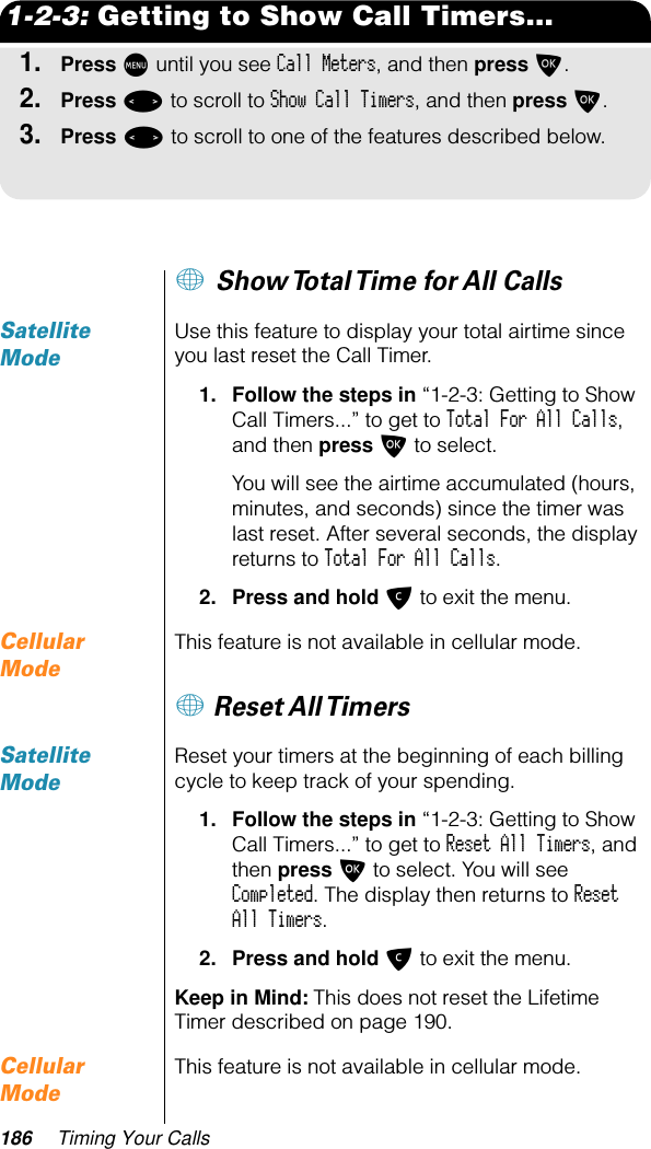 186 Timing Your Calls1-2-3: Getting to Show Call Timers...1.Press M until you see Call Meters, and then press O.2.Press &lt; to scroll to Show Call Timers, and then press O.3.Press &lt; to scroll to one of the features described below.+ Show Total Time for All Calls Satellite ModeUse this feature to display your total airtime since you last reset the Call Timer.1. Follow the steps in “1-2-3: Getting to Show Call Timers...” to get to Total For All Calls, and then press O to select. You will see the airtime accumulated (hours, minutes, and seconds) since the timer was last reset. After several seconds, the display returns to Total For All Calls.2. Press and hold C to exit the menu.Cellular ModeThis feature is not available in cellular mode.+ Reset All TimersSatellite ModeReset your timers at the beginning of each billing cycle to keep track of your spending.1. Follow the steps in “1-2-3: Getting to Show Call Timers...” to get to Reset All Timers, and then press O to select. You will see Completed. The display then returns to Reset All Timers.2. Press and hold C to exit the menu.Keep in Mind: This does not reset the Lifetime Timer described on page 190.Cellular ModeThis feature is not available in cellular mode.